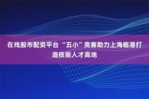在线股市配资平台 “五小”竞赛助力上海临港打造技能人才高地