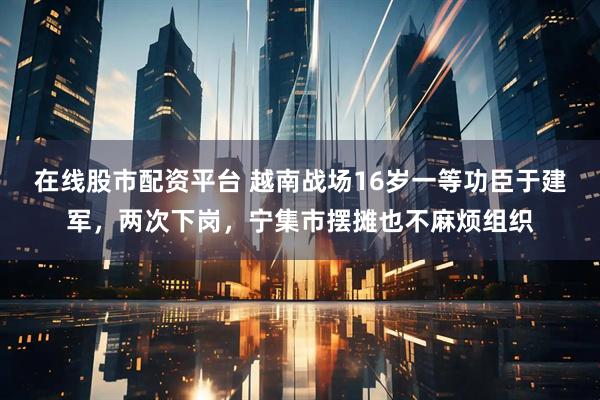 在线股市配资平台 越南战场16岁一等功臣于建军,两次下岗,宁集市摆摊也不麻烦组织