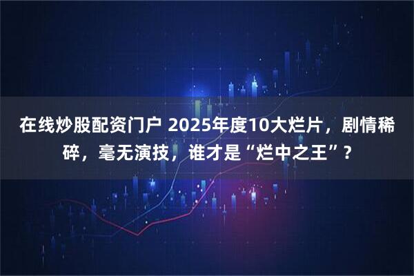 在线炒股配资门户 2025年度10大烂片,剧情稀碎,毫无演技,谁才是“烂中之王”?