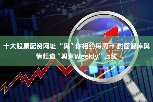 十大股票配资网址 “舆”你相约每周一 封面智库舆情频道“舆声Weekly”上线