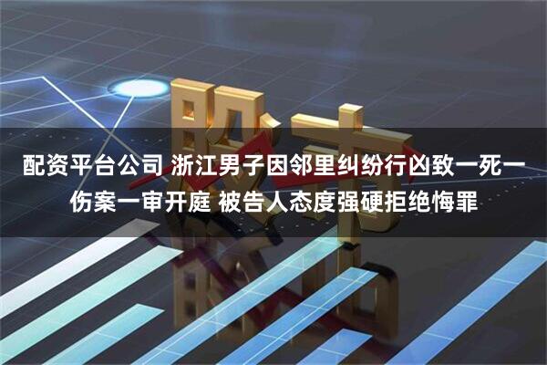 配资平台公司 浙江男子因邻里纠纷行凶致一死一伤案一审开庭 被告人态度强硬拒绝悔罪