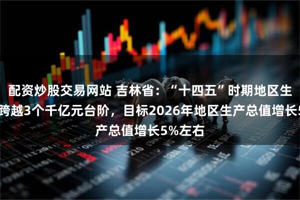 配资炒股交易网站 吉林省：“十四五”时期地区生产总值跨越3个千亿元台阶，目标2026年地区生产总值增长5%左右