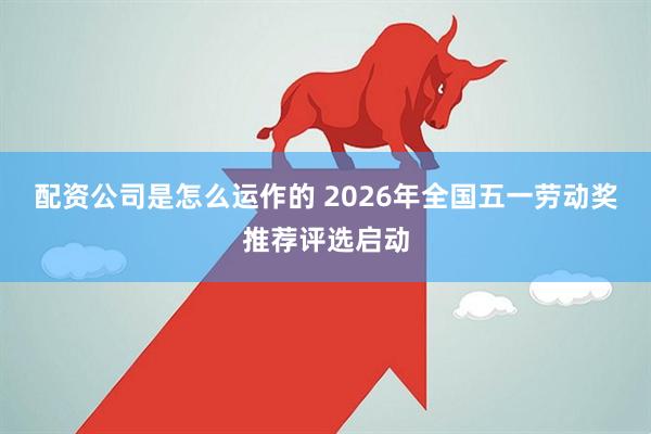 配资公司是怎么运作的 2026年全国五一劳动奖推荐评选启动