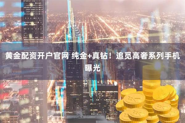 黄金配资开户官网 纯金+真钻！追觅高奢系列手机曝光