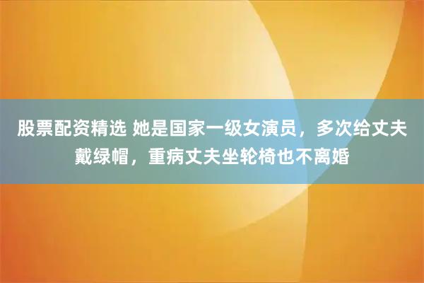 股票配资精选 她是国家一级女演员，多次给丈夫戴绿帽，重病丈夫坐轮椅也不离婚