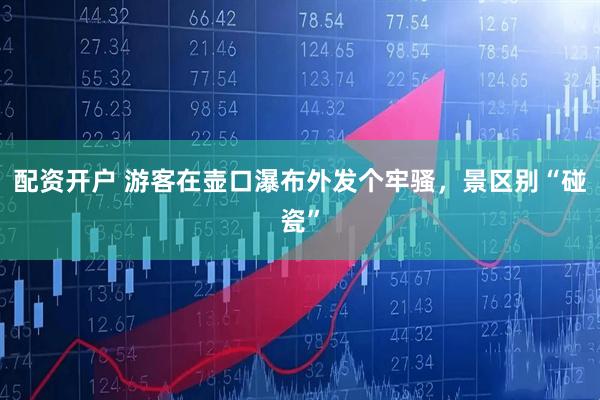 配资开户 游客在壶口瀑布外发个牢骚，景区别“碰瓷”