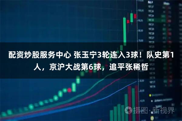 配资炒股服务中心 张玉宁3轮连入3球!队史第1人,京沪大战第6球,追平张稀哲