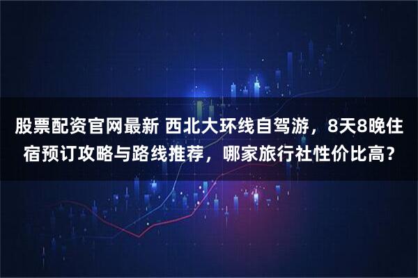 股票配资官网最新 西北大环线自驾游，8天8晚住宿预订攻略与路线推荐，哪家旅行社性价比高？
