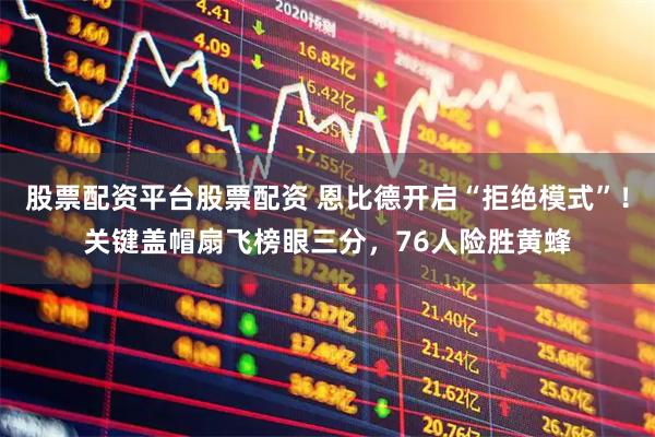 股票配资平台股票配资 恩比德开启“拒绝模式”！关键盖帽扇飞榜眼三分，76人险胜黄蜂