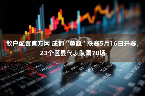 散户配资官方网 成都“蓉超”联赛5月16日开赛，23个区县代表队踢78场