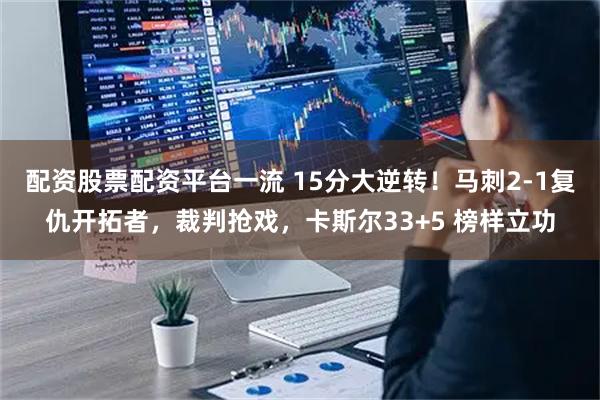 配资股票配资平台一流 15分大逆转！马刺2-1复仇开拓者，裁判抢戏，卡斯尔33+5 榜样立功