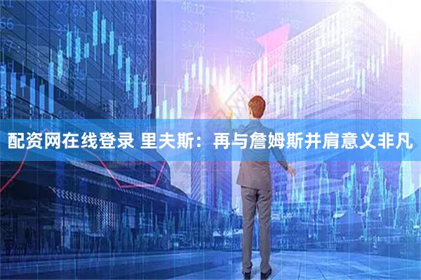 配资网在线登录 里夫斯：再与詹姆斯并肩意义非凡