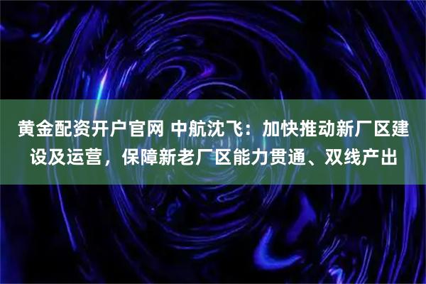 黄金配资开户官网 中航沈飞：加快推动新厂区建设及运营，保障新老厂区能力贯通、双线产出