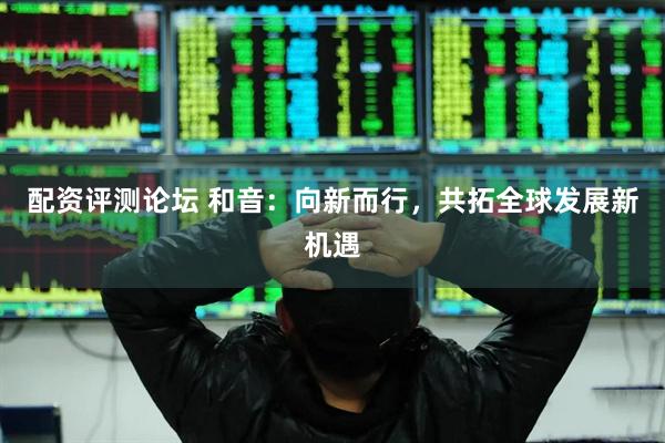 配资评测论坛 和音：向新而行，共拓全球发展新机遇