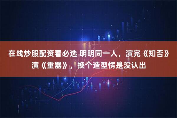 在线炒股配资看必选 明明同一人，演完《知否》演《重器》，换个造型愣是没认出